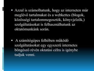  Azzal is számolhatunk, hogy az interneten már

meglévő tartalmakat és a webkettes (blogok,
közösségi tartalommegosztók, könyvjelzők,)
szolgáltatásokat is felhasználhatunk az
oktatómunkánk során.
 A számítógépes felhőben működő

szolgáltatásokat egy egyszerű internetes
böngésző révén oktatási célra is igénybe
tudjuk venni.

 