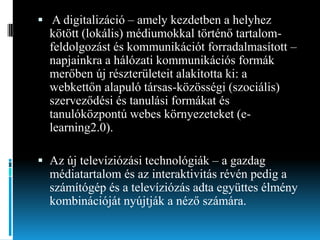  A digitalizáció – amely kezdetben a helyhez
kötött (lokális) médiumokkal történő tartalomfeldolgozást és kommunikációt forradalmasított –

napjainkra a hálózati kommunikációs formák
merőben új részterületeit alakította ki: a
webkettőn alapuló társas-közösségi (szociális)
szerveződési és tanulási formákat és
tanulóközpontú webes környezeteket (elearning2.0).
 Az új televíziózási technológiák – a gazdag

médiatartalom és az interaktivitás révén pedig a
számítógép és a televíziózás adta együttes élmény
kombinációját nyújtják a néző számára.

 