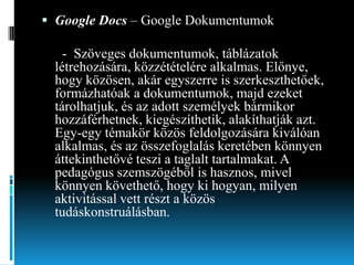 Google Docs – Google Dokumentumok

- Szöveges dokumentumok, táblázatok
létrehozására, közzétételére alkalmas. Előnye,
hogy közösen, akár egyszerre is szerkeszthetőek,
formázhatóak a dokumentumok, majd ezeket
tárolhatjuk, és az adott személyek bármikor
hozzáférhetnek, kiegészíthetik, alakíthatják azt.
Egy-egy témakör közös feldolgozására kiválóan
alkalmas, és az összefoglalás keretében könnyen
áttekinthetővé teszi a taglalt tartalmakat. A
pedagógus szemszögéből is hasznos, mivel
könnyen követhető, hogy ki hogyan, milyen
aktivitással vett részt a közös
tudáskonstruálásban.

 