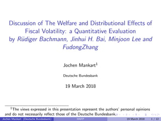 Discussion of The Welfare and Distributional Eﬀects of
Fiscal Volatility: a Quantitative Evaluation
by R¨udiger Bachmann, Jinhui H. Bai, Minjoon Lee and
FudongZhang
Jochen Mankart1
Deutsche Bundesbank
19 March 2018
1The views expressed in this presentation represent the authors’ personal opinions
and do not necessarily reﬂect those of the Deutsche Bundesbank.
Jochen Mankart (Deutsche Bundesbank) HAFP 19 March 2018 1 / 12
 