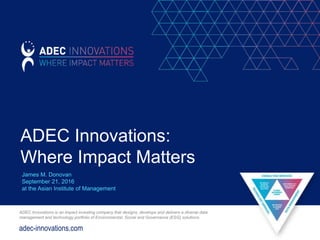 adec-innovations.com
ADEC Innovations is an impact investing company that designs, develops and delivers a diverse data
management and technology portfolio of Environmental, Social and Governance (ESG) solutions.
ADEC Innovations:
Where Impact Matters
James M. Donovan
September 21, 2016
at the Asian Institute of Management
 