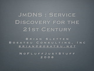 JmDNS : Service
   Discovery for the
     21st Century
         B r i a n S l e t t e n
B o s a t s u C o n s u l t i n g , I n c
     b r i a n @ b o s a t s u . n e t

     N o F l u f f J u s t S t u f f
                2 0 0 6
 