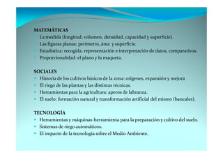 MATEMÁTICAS
 La medida (longitud, volumen, densidad, capacidad y superficie).
 Las figuras planas: perímetro, área y superficie.
 Estadística: recogida, representación e interpretación de datos, comparativos.
 Proporcionalidad: el plano y la maqueta.

SOCIALES
  Historia de los cultivos básicos de la zona: orígenes, expansión y mejora
  El riego de las plantas y las distintas técnicas.
  Herramientas para la agricultura: aperos de labranza.
  El suelo: formación natural y transformación artificial del mismo (bancales).

TECNOLOGÍA
  Herramientas y máquinas-herramienta para la preparación y cultivo del suelo.
  Sistemas de riego automáticos.
  El impacto de la tecnología sobre el Medio Ambiente.
 