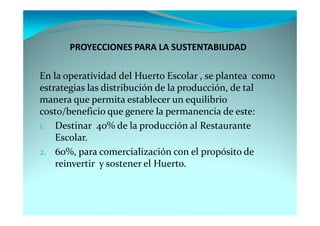 PROYECCIONES PARA LA SUSTENTABILIDAD

En la operatividad del Huerto Escolar , se plantea como
estrategias las distribución de la producción, de tal
manera que permita establecer un equilibrio
costo/beneficio que genere la permanencia de este:
1. Destinar 40% de la producción al Restaurante
    Escolar.
2. 60%, para comercialización con el propósito de
    reinvertir y sostener el Huerto.
 