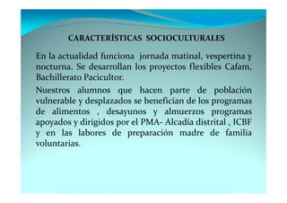 CARACTERÍSTICAS SOCIOCULTURALES

En la actualidad funciona jornada matinal, vespertina y
nocturna. Se desarrollan los proyectos flexibles Cafam,
Bachillerato Pacicultor.
Nuestros alumnos que hacen parte de población
vulnerable y desplazados se benefician de los programas
de alimentos , desayunos y almuerzos programas
apoyados y dirigidos por el PMA- Alcadía distrital , ICBF
y en las labores de preparación madre de familia
voluntarias.
 