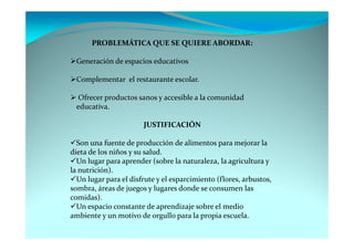 PROBLEMÁTICA QUE SE QUIERE ABORDAR:

 Generación de espacios educativos

 Complementar el restaurante escolar.

  Ofrecer productos sanos y accesible a la comunidad
 educativa.

                       JUSTIFICACIÓN

  Son una fuente de producción de alimentos para mejorar la
dieta de los niños y su salud.
  Un lugar para aprender (sobre la naturaleza, la agricultura y
la nutrición).
  Un lugar para el disfrute y el esparcimiento (flores, arbustos,
sombra, áreas de juegos y lugares donde se consumen las
comidas).
  Un espacio constante de aprendizaje sobre el medio
ambiente y un motivo de orgullo para la propia escuela.
 