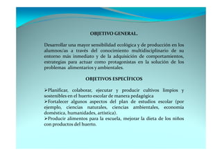 OBJETIVO GENERAL.

Desarrollar una mayor sensibilidad ecológica y de producción en los
alumnos/as a través del conocimiento multidisciplinario de su
entorno más inmediato y de la adquisición de comportamientos,
estrategias para actuar como protagonistas en la solución de los
problemas alimentarios y ambientales.

                   OBJETIVOS ESPECÍFICOS

  Planificar, colaborar, ejecutar y producir cultivos limpios y
sostenibles en el huerto escolar de manera pedagógica
  Fortalecer algunos aspectos del plan de estudios escolar (por
ejemplo, ciencias naturales, ciencias ambientales, economía
doméstica, humanidades, artística).
  Producir alimentos para la escuela, mejorar la dieta de los niños
con productos del huerto.
 