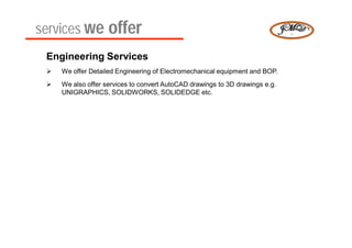 services we offer
 Engineering Services
    We offer Detailed Engineering of Electromechanical equipment and BOP.
    We also offer services to convert AutoCAD drawings to 3D drawings e.g.
     UNIGRAPHICS, SOLIDWORKS, SOLIDEDGE etc.
 