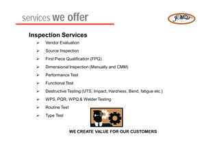 services we offer
 Inspection Services
      Vendor Evaluation
      Source Inspection
      First Piece Qualification (FPQ)
      Dimensional Inspection (Manually and CMM)
      Performance Test
      Functional Test
      Destructive Testing (UTS, Impact, Hardness, Bend, fatigue etc.)
      WPS, PQR, WPQ & Welder Testing
      Routine Test
      Type Test


                      WE CREATE VALUE FOR OUR CUSTOMERS
 