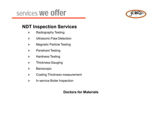 services we offer
 NDT Inspection Services
      Radiography Testing
      Ultrasonic Flaw Detection
      Magnetic Particle Testing
      Penetrant Testing
      Hardness Testing
      Thickness Gauging
      Baroscopic
      Coating Thickness measurement
      In service Boiler Inspection


                           Doctors for Materials
 