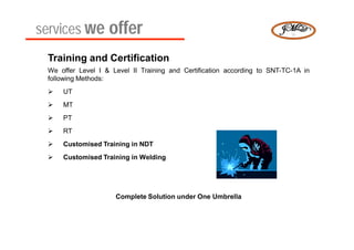 services we offer
 Training and Certification
 We offer Level I & Level II Training and Certification according to SNT-TC-1A in
 following Methods:
    UT
    MT
    PT
    RT
    Customised Training in NDT
    Customised Training in Welding




                     Complete Solution under One Umbrella
 