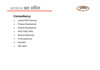 services we offer
 Consultancy
    Level III NDT Services
    Process Development
    Product Development
    WPS, PQR, WPQ
    Dynamic Balancing
    In-situ balancing
    ISO 9001
    ISO 14001
 
