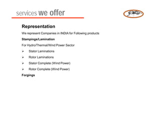 services we offer
 Representation
 We represent Companies in INDIA for Following products
 Stampings/Lamination
 For Hydro/Thermal/Wind Power Sector
    Stator Laminations
    Rotor Laminations
    Stator Complete (Wind Power)
    Rotor Complete (Wind Power)
 Forgings
 