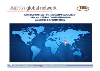 JMDISS’s global network
               JMD INDUSTRIAL SOLUTION SERVICES HAS GLOBAL REACH
                     THROUGH STRATEGIC GLOBAL NETWORKING
                         ASSOCIATES & REPRESENTATIVES




              CANADA




                                                                   YAMUNANAGAR
                                                                     KARNAL &
                                                                     DELHI
                                                                    BHOPAL
                                                          MUMBAI




 HEAD OFFICE AND BRANCH OFFICE   ASSOCIATES AND REPRESENTATIVES
 