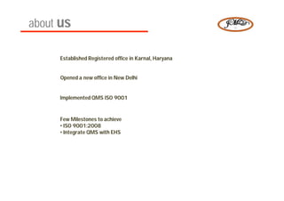 about us

 2008   Established Registered office in Karnal, Haryana
                                         Karnal,


 2009   Opened a new office in New Delhi


 2010   Implemented QMS ISO 9001


        Few Milestones to achieve
 2011   • ISO 9001:2008
              9001:
        • Integrate QMS with EHS
 