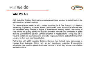 what we do
 Who We Are

 JMD Industrial Solution Services is providing world-class services to industries in India
 and customers across the globe.
 We have made our presence felt to various industries Oil & Gas, Energy, Light Medium
 and Heavy Engineering Industries, Power, Transformer, Motor and various other sectors.
 We have been a key partners to majors in Power sector, working behind –the-scenes to
 help ensure the quality, safety and success of Indian products and processes in global
 markets. JMD Industrial Solution Services expertise in Inspection and Testing. We aim to
 value to customers’ businesses and products, helping our clients dedicate their primary
 energies to their core business activities.
 Partnership with JMD Industrial Solution Services has helped many companies to
 improve their business. Clients rely on our experience, expertise & competitive
 advantage they need to operate in diverse markets in which they source, manufacture
 and sell products.
 