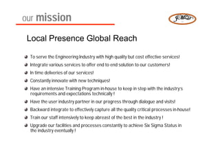 our mission

 Local Presence Global Reach

 To serve the Engineering Industry with high quality but cost effective services!
 Integrate various services to offer end to end solution to our customers!
 In time deliveries of our services!
 Constantly innovate with new techniques!
 Have an intensive Training Program in-house to keep in step with the industry’s
 requirements and expectations technically !
 Have the user industry partner in our progress through dialogue and visits!
 Backward integrate to effectively capture all the quality critical processes in-house!
 Train our staff intensively to keep abreast of the best in the industry !
 Upgrade our facilities and processes constantly to achieve Six Sigma Status in
 the industry eventually !
 