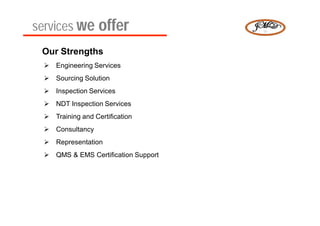 services we offer
 Our Strengths
   Engineering Services
   Sourcing Solution
   Inspection Services
   NDT Inspection Services
   Training and Certification
   Consultancy
   Representation
   QMS & EMS Certification Support
 
