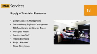 18
Supply of Specialist Resources
• Design Engineers/Management
• Commissioning Engineers/Management
• TIC/Functional / Verification Testers
• Principles Testers
• Construction Staff
• Project Engineers
• Project Planners
• Signal Electricians
Services
 