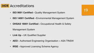 19
Accreditations
• ISO 9001 Certified - Quality Management System
• ISO 14001 Certified - Environmental Management System
• OHSAS 18001 Certified - Occupational Health & Safety
Management System
• Link Up - UK Qualified Supplier
• AEO - Authorised Engineering Organisation – ASA TfNSW
• IRSE - Approved Licensing Scheme Agency
 