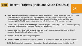 25
Recent Projects (India and South East Asia)
• Delhi Metro Rail Corporation - Independent Design Verification – Control Tables – for Lines 5, 6, 7, Line
8 and Kochi Metro. The integration of Interlockings utilises two interlocking systems working
simultaneously, namely Communication Based Train Control (CBTC) Interlocking and Solid State
Interlocking (SSI). The SSI system would come into effect when non-CBTC trains are running.
• Alstom – EDFC (Eastern Dedicated Freight Corridor) Project – Area 102 (113 Km) – Complete Signalling
Installation works including Civil Works (except for Cable Route)
• Alstom – Tada City – Test Track for North West Rail Link Trains manufactured in India for TfNSW,
Australia – Complete Signalling Construction Works.
• Siemens – Parel – RRI Interlocking Wiring Works
• Siemens – Nawacity – Signalling Construction Works including Cable Routes and all Installation Works
• DMRC (Delhi Metro Rail Corporation) – Bombardier – Signalling Installation works (OCC) for Line 7.
 
