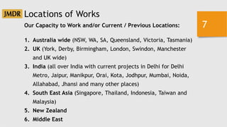 7
Locations of Works
Our Capacity to Work and/or Current / Previous Locations:
1. Australia wide (NSW, WA, SA, Queensland, Victoria, Tasmania)
2. UK (York, Derby, Birmingham, London, Swindon, Manchester
and UK wide)
3. India (all over India with current projects in Delhi for Delhi
Metro, Jaipur, Manikpur, Orai, Kota, Jodhpur, Mumbai, Noida,
Allahabad, Jhansi and many other places)
4. South East Asia (Singapore, Thailand, Indonesia, Taiwan and
Malaysia)
5. New Zealand
6. Middle East
 