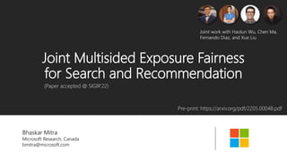 Joint Multisided Exposure Fairness
for Search and Recommendation
Bhaskar Mitra
Microsoft Research, Canada
bmitra@microsoft.com
Pre-print: https://arxiv.org/pdf/2205.00048.pdf
(Paper accepted @ SIGIR’22)
Joint work with Haolun Wu, Chen Ma,
Fernando Diaz, and Xue Liu
 