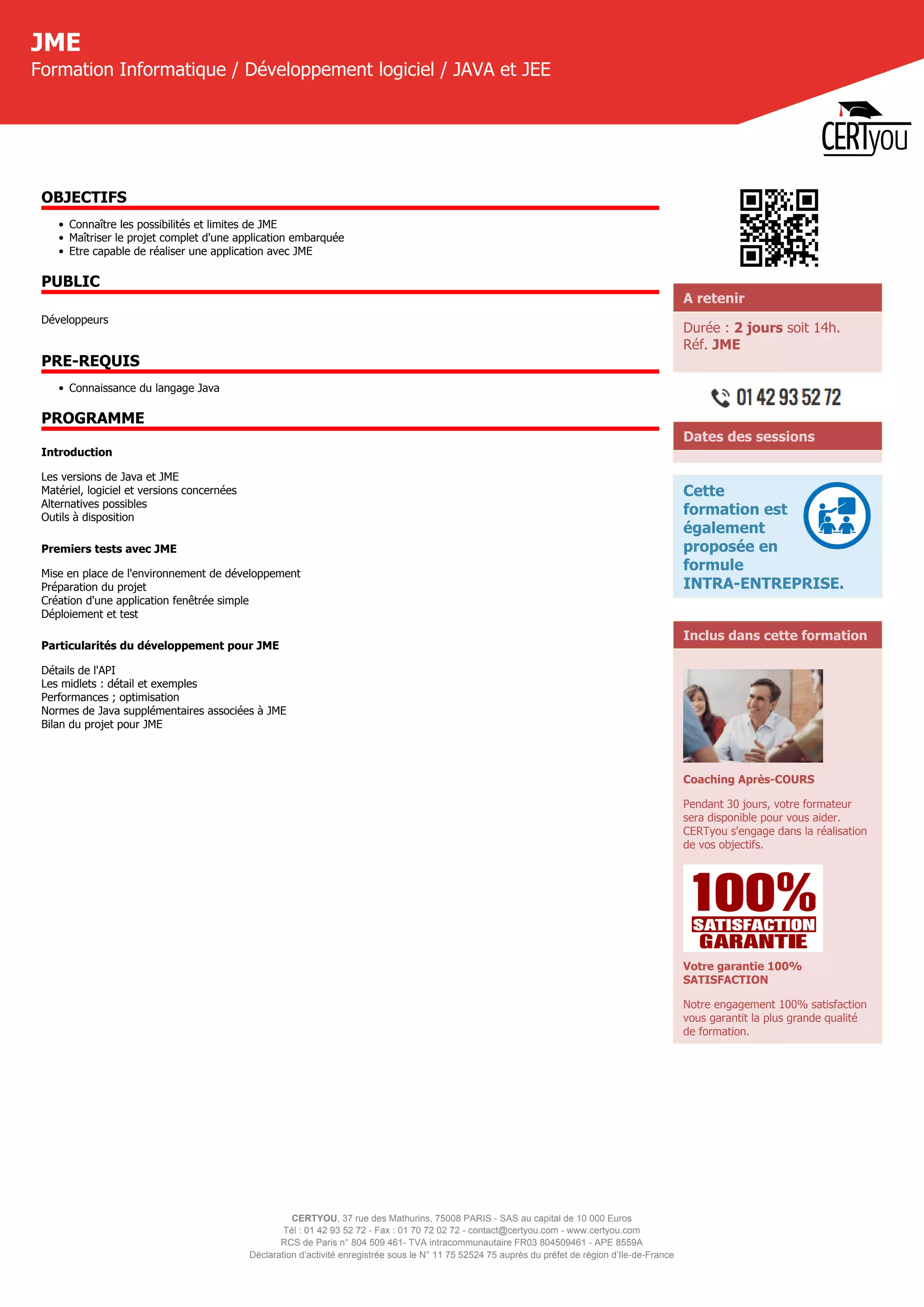 CERTYOU, 37 rue des Mathurins, 75008 PARIS - SAS au capital de 10 000 Euros
Tél : 01 42 93 52 72 - Fax : 01 70 72 02 72 - contact@certyou.com - www.certyou.com
RCS de Paris n° 804 509 461- TVA intracommunautaire FR03 804509461 - APE 8559A
Déclaration d’activité enregistrée sous le N° 11 75 52524 75 auprès du préfet de région d’Ile-de-France
JME
Formation Informatique / Développement logiciel / JAVA et JEE
OBJECTIFS
• Connaître les possibilités et limites de JME
• Maîtriser le projet complet d'une application embarquée
• Etre capable de réaliser une application avec JME
PUBLIC
Développeurs
PRE-REQUIS
• Connaissance du langage Java
PROGRAMME
Introduction
Les versions de Java et JME
Matériel, logiciel et versions concernées
Alternatives possibles
Outils à disposition
Premiers tests avec JME
Mise en place de l'environnement de développement
Préparation du projet
Création d'une application fenêtrée simple
Déploiement et test
Particularités du développement pour JME
Détails de l'API
Les midlets : détail et exemples
Performances ; optimisation
Normes de Java supplémentaires associées à JME
Bilan du projet pour JME
A retenir
Durée : 2 jours soit 14h.
Réf. JME
Dates des sessions
Cette
formation est
également
proposée en
formule
INTRA-ENTREPRISE.
Inclus dans cette formation
Coaching Après-COURS
Pendant 30 jours, votre formateur
sera disponible pour vous aider.
CERTyou s'engage dans la réalisation
de vos objectifs.
Votre garantie 100%
SATISFACTION
Notre engagement 100% satisfaction
vous garantit la plus grande qualité
de formation.