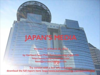 (c) 2015 Eurotechnology Japan KK www.eurotechnology.com Japan’s media (Version 14) August 26, 20151
JAPAN’S MEDIA
Version 14 of August 26, 2015
by Gerhard Fasol PhD, Eurotechnology Japan KK
http://www.eurotechnology.com/
fasol@eurotechnology.com
Preview version with a few selected pages of the full report
Download latest version of full report:
http://www.eurotechnology.com/store/jmedia/
 