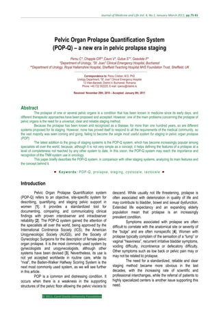  Journal of Medicine and Life Vol. 4, No.1, January‐March 2011, pp.75‐81  
© 2011, Carol Davila University Foundation
Pelvic Organ Prolapse Quantification System
(POP-Q) – a new era in pelvic prolapse staging
Persu C*, Chapple CR**,Cauni V*, Gutue S**, Geavlete P*
*Department of Urology, “Sf. Joan” Clinical Emergency Hospital, Bucharest
**Department of Urology, Royal Hallamshire Hospital, Sheffield Teaching Hospital NHS Foundation Trust, Sheffield, UK
Correspondence to: Persu Cristian, M.D, PhD
Urology Department, “Sf. Joan” Clinical Emergency Hospital
13 Vitan-Barzesti, District 4, Bucharest, Romania
Phone: +40 722 302225, E-mail: cpersu@rdslink.ro
Received: November 20th, 2010 – Accepted: January 9th, 2011
Abstract
The prolapse of one or several pelvic organs is a condition that has been known in medicine since its early days, and
different therapeutic approaches have been proposed and accepted. However, one of the main problems concerning the prolapse of
pelvic organs is the need for a universal, clear and reliable staging method.
Because the prolapse has been known and recognized as a disease, for more than one hundred years, so are different
systems proposed for its staging. However, none has proved itself to respond to all the requirements of the medical community, so
the vast majority was seen coming and going, failing to become the single most useful system for staging in pelvic organ prolapse
(POP).
The latest addition to the group of staging systems is the POP-Q system, which has become increasingly popular among
specialists all over the world, because, although it is not very simple as a concept, it helps defining the features of a prolapse at a
level of completeness not reached by any other system to date. In this vision, the POP-Q system may reach the importance and
recognition of the TNM system use in oncology.
This paper briefly describes the POP-Q system, in comparison with other staging systems, analyzing its main features and
the concept behind it.
Keywords: POP-Q, prolapse, staging, cystocele, rectocele
Introduction
Pelvic Organ Prolapse Quantification system
(POP-Q) refers to an objective, site-specific system for
describing, quantifying, and staging pelvic support in
women [1]. It provides a standardized tool for
documenting, comparing, and communicating clinical
findings with proven interobserver and intraobserver
reliability [2]. The POP-Q system gained the attention of
the specialists all over the world, being approved by the
International Continence Society (ICS), the American
Urogynecologic Society (AUGS), and the Society of
Gynecologic Surgeons for the description of female pelvic
organ prolapse. It is the most commonly used system by
gynecologists and urogynecologists, although other
systems have been devised [3]. Nevertheless, its use is
not yet accepted worldwide in routine care, while its
“rival”, the Baden-Walker Halfway Scoring System is the
next most commonly used system, as we will see further
in this article.
POP is a common and distressing condition. It
occurs when there is a weakness in the supporting
structures of the pelvic floor allowing the pelvic viscera to
descend. While usually not life threatening, prolapse is
often associated with deterioration in quality of life and
may contribute to bladder, bowel and sexual dysfunction.
Extended life expectancy and an expanding elderly
population mean that prolapse is an increasingly
prevalent condition.
Symptoms associated with prolapse are often
difficult to correlate with the anatomical site or severity of
the “bulge” and are often nonspecific [4]. Women with
prolapse typically complain of the sensation of a “lump” or
vaginal “heaviness”, recurrent irritative bladder symptoms,
voiding difficulty, incontinence or defecatory difficulty.
Other symptoms such as low back or pelvic pain may or
may not be related to prolapse.
The need for a standardized, reliable and clear
staging method became more obvious in the last
decades, with the increasing rate of scientific and
professional interchanges, while the referral of patients to
highly specialized centers is another issue supporting this
need.
 