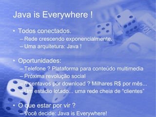 Java is Everywhere ! Todos conectados. Rede crescendo exponencialmente. Uma arquitetura: Java ! Oportunidades: Telefone ? Plataforma para conteúdo multimedia Próxima revolução social 5 centavos por download ? Milhares R$ por mês... Um estádio lotado... uma rede cheia de “clientes” O que estar por vir ? Você decide: Java is Everywhere! 