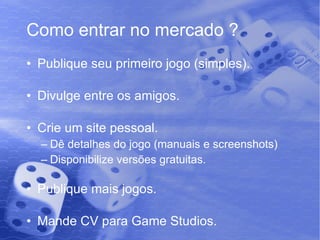 Como entrar no mercado ? Publique seu primeiro jogo (simples). Divulge entre os amigos. Crie um site pessoal. Dê detalhes do jogo (manuais e screenshots) Disponibilize versões gratuitas. Publique mais jogos. Mande CV para Game Studios. 