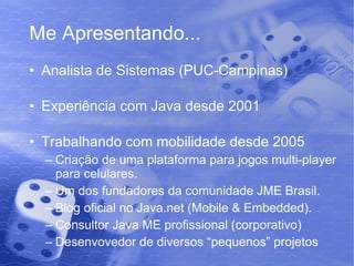 Me Apresentando... Analista de Sistemas (PUC-Campinas) Experiência com Java desde 2001 Trabalhando com mobilidade desde 2005 Criação de uma plataforma para jogos multi-player para celulares. Um dos fundadores da comunidade JME Brasil. Blog oficial no Java.net (Mobile & Embedded). Consultor Java ME profissional (corporativo) Desenvovedor de diversos “pequenos” projetos 