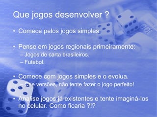 Que jogos desenvolver ? Comece pelos jogos simples. Pense em jogos regionais primeiramente: Jogos de carta brasileiros. Futebol. Comece com jogos simples e o evolua. Crie versões, não tente fazer o jogo perfeito! Analise jogos já existentes e tente imaginá-los no celular. Como ficaria ?!? 
