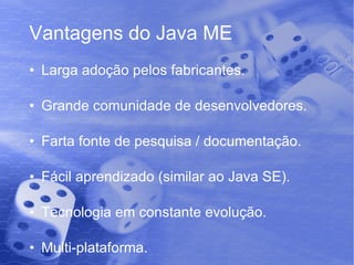 Vantagens do Java ME Larga adoção pelos fabricantes. Grande comunidade de desenvolvedores. Farta fonte de pesquisa / documentação. Fácil aprendizado (similar ao Java SE). Tecnologia em constante evolução. Multi-plataforma. 