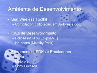 Ambiente de Desenvolvimento Sun Wireless Toolkit Compilador, bibliotecas, emuladores e doc. IDEs de Desenvolvimento Eclipse (MTJ ou EclipseME) Netbeans (Mobility Pack) Ferramentas, SDKs e Emuladores Nokia Motorola Sony Ericsson 