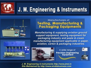Manufacturing & supplying aviation ground
             support equipment, testing equipment for
               packaging industry and paste & cream
           manufacturing equipment applicable in paper,
              aviation, carton & packaging industries.




J. M. Engineering & Instruments http://www.jmei.in
Site Maintained by http://www.eindiabusiness.com
 