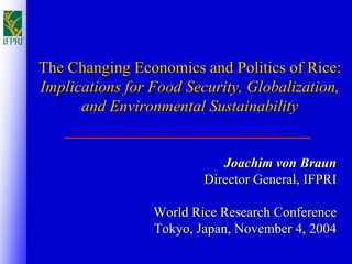 The Changing Economics and Politics of Rice:
Implications for Food Security, Globalization,
and Environmental Sustainability
Joachim von Braun
Director General, IFPRI
World Rice Research Conference
Tokyo, Japan, November 4, 2004
 