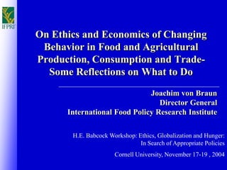 On Ethics and Economics of Changing
Behavior in Food and Agricultural
Production, Consumption and Trade-
Some Reflections on What to Do
Joachim von Braun
Director General
International Food Policy Research Institute
H.E. Babcock Workshop: Ethics, Globalization and Hunger:
In Search of Appropriate Policies
Cornell University, November 17-19 , 2004
 