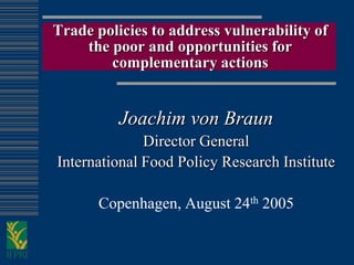 Trade policies to address vulnerability of
    the poor and opportunities for
        complementary actions


          Joachim von Braun
              Director General
International Food Policy Research Institute

      Copenhagen, August 24th 2005
 