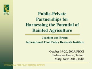 Public-Private
                           Partnerships for
                       Harnessing the Potential of
                         Rainfed Agriculture
                                   Joachim von Braun
                       International Food Policy Research Institute


                                               October 19-20, 2005, FICCI
                                                 Federation House, Tansen
                                                   Marg, New Delhi, India
INTERNATIONAL FOOD POLICY RESEARCH INSTITUTE
 