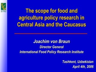 The scope for food and
agriculture policy research in
Central Asia and the Caucasus

          Joachim von Braun
               Director General
 International Food Policy Research Institute

                              Tashkent, Uzbekistan
                                    April 4th, 2006
 