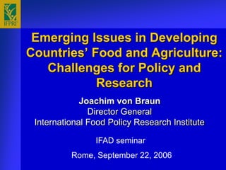 Emerging Issues in Developing
Countries’ Food and Agriculture:
   Challenges for Policy and
            Research
             Joachim von Braun
               Director General
 International Food Policy Research Institute

                IFAD seminar
          Rome, September 22, 2006
 