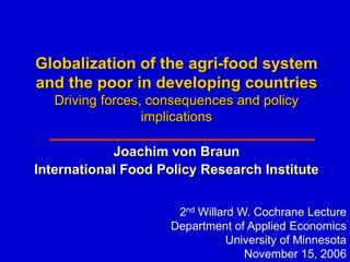 Globalization of the agri-food system
and the poor in developing countries
   Driving forces, consequences and policy
                  implications

            Joachim von Braun
International Food Policy Research Institute


                      2nd Willard W. Cochrane Lecture
                     Department of Applied Economics
                                University of Minnesota
                                   November 15, 2006
 