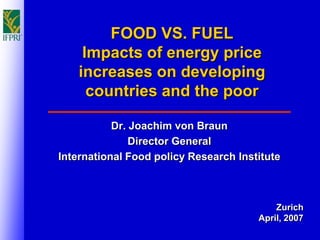 FOOD VS. FUEL
     Impacts of energy price
    increases on developing
      countries and the poor

           Dr. Joachim von Braun
               Director General
International Food policy Research Institute



                                           Zurich
                                       April, 2007
 