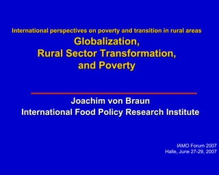 International perspectives on poverty and transition in rural areas
               Globalization,
        Rural Sector Transformation,
                and Poverty


               Joachim von Braun
   International Food Policy Research Institute


                                                           IAMO Forum 2007
                                                      Halle, June 27-29, 2007
 