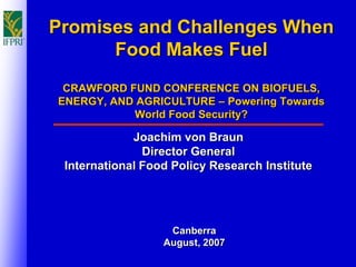 Promises and Challenges When
      Food Makes Fuel
 CRAWFORD FUND CONFERENCE ON BIOFUELS,
ENERGY, AND AGRICULTURE – Powering Towards
           World Food Security?

             Joachim von Braun
               Director General
 International Food Policy Research Institute




                   Canberra
                  August, 2007
 