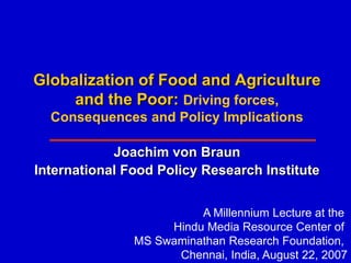 Globalization of Food and Agriculture
     and the Poor: Driving forces,
  Consequences and Policy Implications

            Joachim von Braun
International Food Policy Research Institute


                         A Millennium Lecture at the
                    Hindu Media Resource Center of
               MS Swaminathan Research Foundation,
                     Chennai, India, August 22, 2007
 