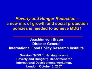 Poverty and Hunger Reduction –
a new mix of growth and social protection
   policies is needed to achieve MDG1

             Joachim von Braun
               Director General
 International Food Policy Research Institute
        Session “MDG 1: Halving Income
     Poverty and Hunger”; Department for
     International Development, workshop,
            London, October 3, 2007
 