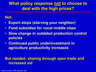What policy response not to choose to
                 deal with the high prices?

      Not:
      • Export stops (starving your neighbor)
      • Food subsidies for vocal middle class
      • Slow change in outdated production control
        policies
      • Continued public underinvestment in
        agriculture productivity increases

      But needed: sharing through open trade and
       increased aid
Joachim von Braun, IFPRI, December 2007
 